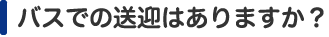 バスでの送迎はありますか？